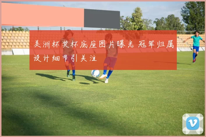 美洲杯奖杯底座图片曝光 冠军归属设计细节引关注