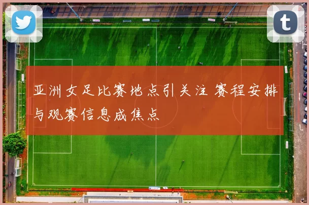 亚洲女足比赛地点引关注 赛程安排与观赛信息成焦点
