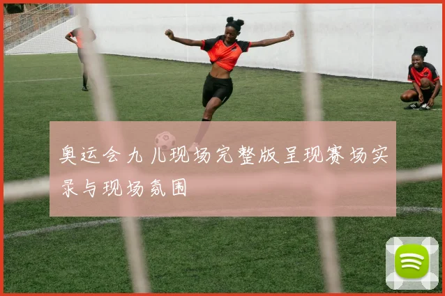 奥运会九儿现场完整版呈现赛场实录与现场氛围
