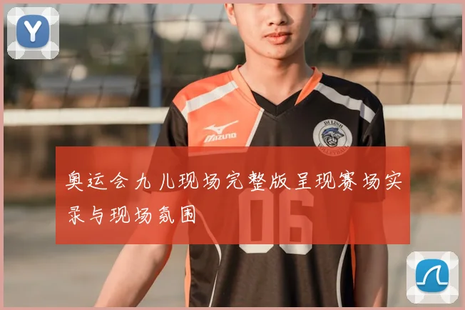 奥运会九儿现场完整版呈现赛场实录与现场氛围