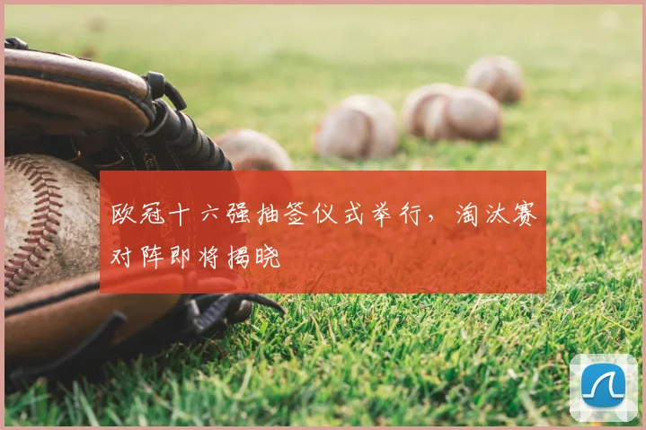 欧冠十六强抽签仪式举行,淘汰赛对阵即将揭晓