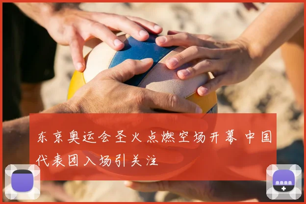 东京奥运会圣火点燃空场开幕 中国代表团入场引关注