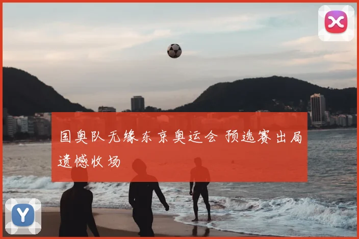 国奥队无缘东京奥运会 预选赛出局遗憾收场
