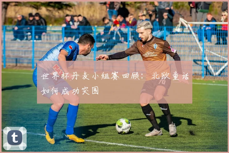 世界杯丹麦小组赛回顾:北欧童话如何成功突围