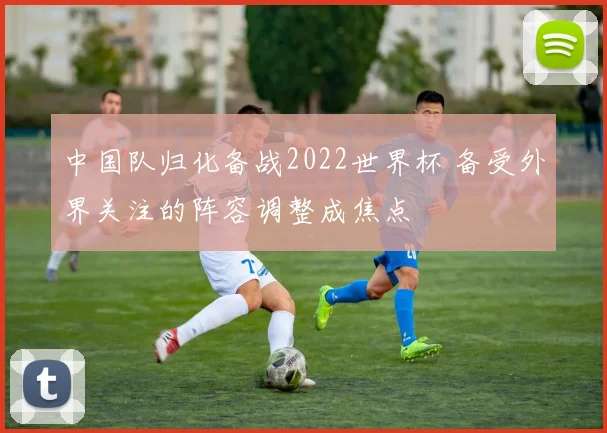 中国队归化备战2022世界杯 备受外界关注的阵容调整成焦点