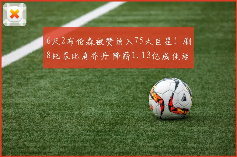 6尺2布伦森被赞该入75大巨星！刷8纪录比肩乔丹 降薪1.13亿成佳话