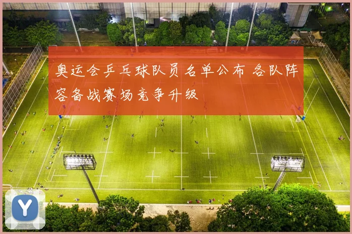 奥运会乒乓球队员名单公布 各队阵容备战赛场竞争升级