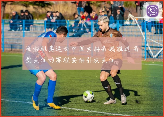 洛杉矶奥运会中国女排备战推进 备受关注的赛程安排引发关注
