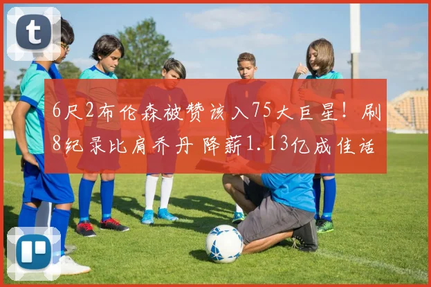 6尺2布伦森被赞该入75大巨星!刷8纪录比肩乔丹 降薪1.13亿成佳话