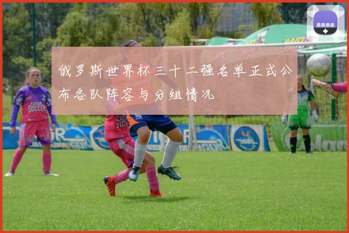 俄罗斯世界杯三十二强名单正式公布各队阵容与分组情况