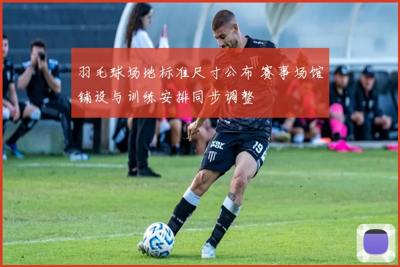 羽毛球场地标准尺寸公布 赛事场馆铺设与训练安排同步调整