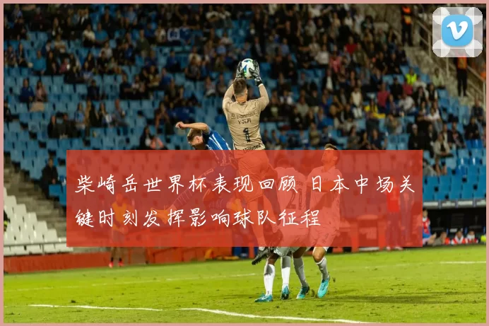 柴崎岳世界杯表现回顾 日本中场关键时刻发挥影响球队征程