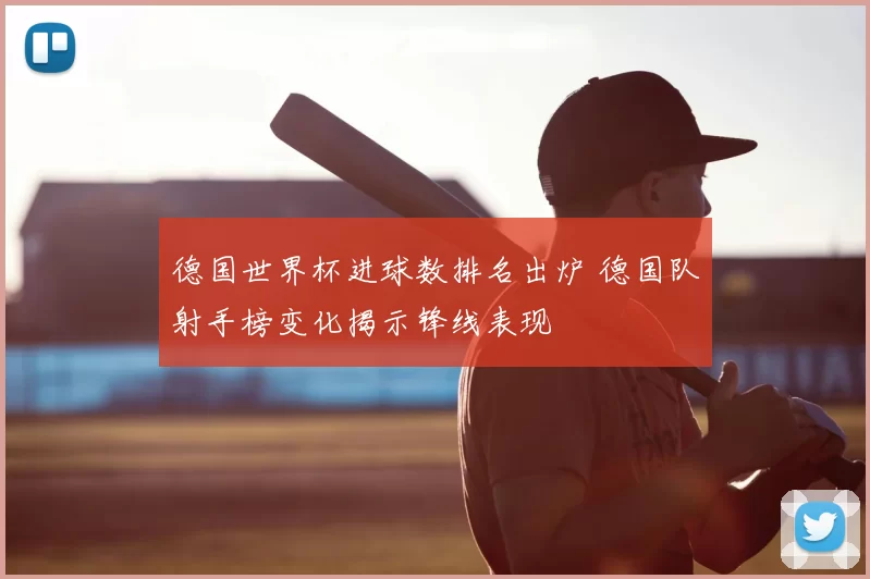 德国世界杯进球数排名出炉 德国队射手榜变化揭示锋线表现