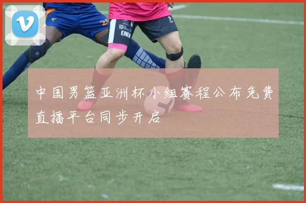 中国男篮亚洲杯小组赛程公布免费直播平台同步开启