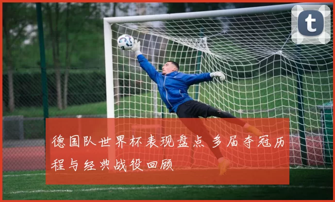 德国队世界杯表现盘点 多届夺冠历程与经典战役回顾
