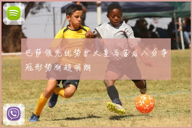 巴萨领先优势扩大皇马落后八分争冠形势渐趋明朗