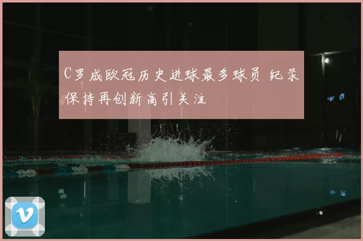 C罗成欧冠历史进球最多球员 纪录保持再创新高引关注