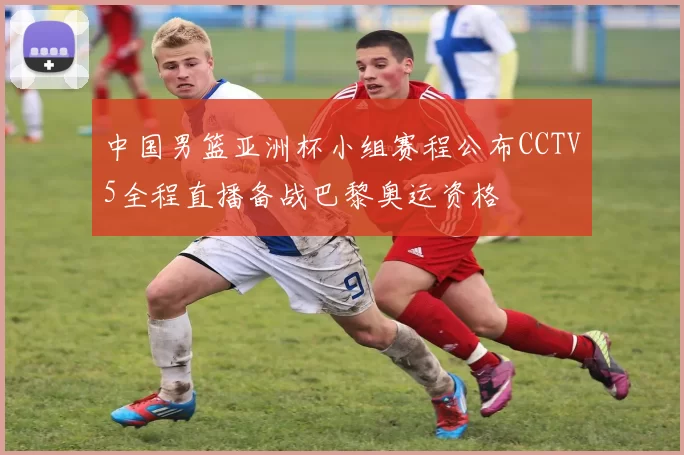 中国男篮亚洲杯小组赛程公布CCTV5全程直播备战巴黎奥运资格