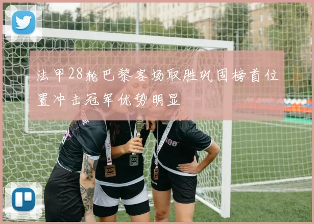 法甲28轮巴黎客场取胜巩固榜首位置冲击冠军优势明显