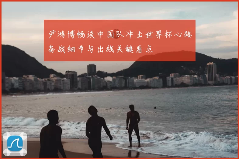 尹鸿博畅谈中国队冲击世界杯心路备战细节与出线关键看点