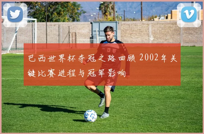 巴西世界杯夺冠之路回顾 2002年关键比赛进程与冠军影响