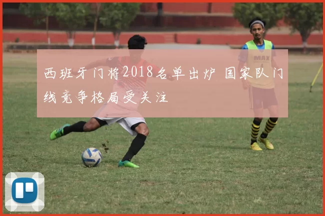 西班牙门将2018名单出炉 国家队门线竞争格局受关注