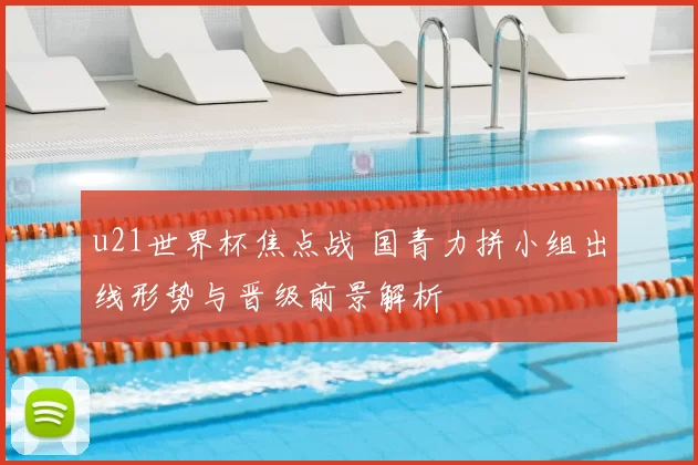 u21世界杯焦点战 国青力拼小组出线形势与晋级前景解析