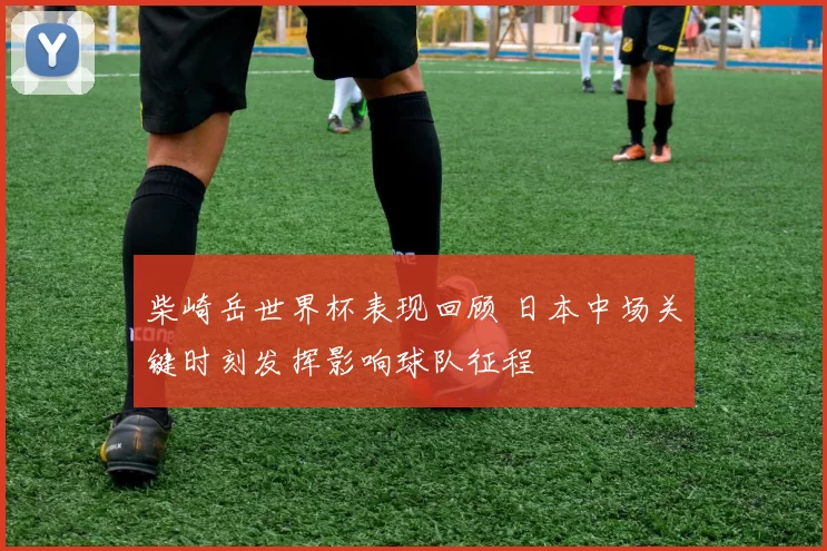 柴崎岳世界杯表现回顾 日本中场关键时刻发挥影响球队征程