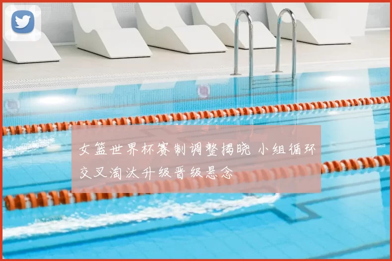 女篮世界杯赛制调整揭晓 小组循环交叉淘汰升级晋级悬念