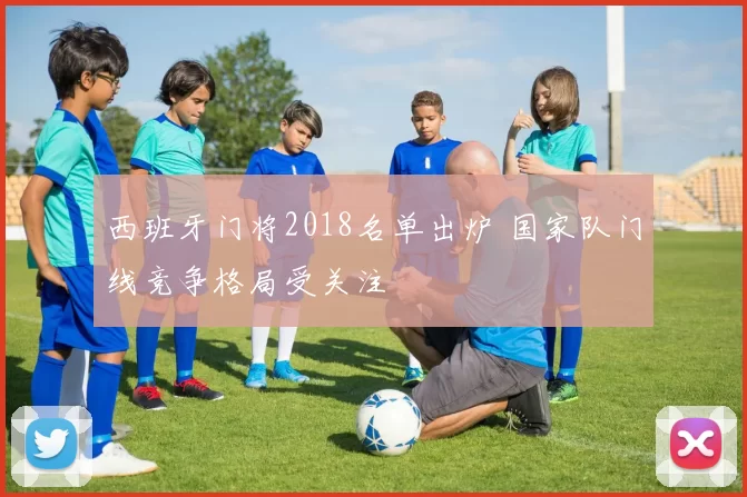 西班牙门将2018名单出炉 国家队门线竞争格局受关注