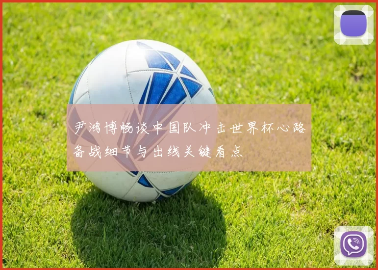 尹鸿博畅谈中国队冲击世界杯心路备战细节与出线关键看点