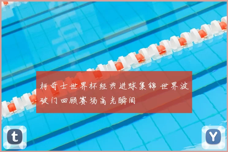 柯奇士世界杯经典进球集锦 世界波破门回顾赛场高光瞬间