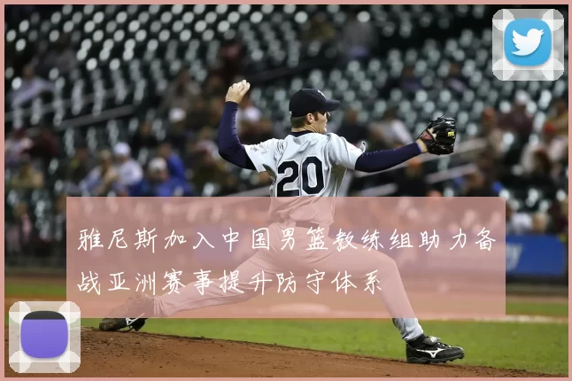 雅尼斯加入中国男篮教练组助力备战亚洲赛事提升防守体系