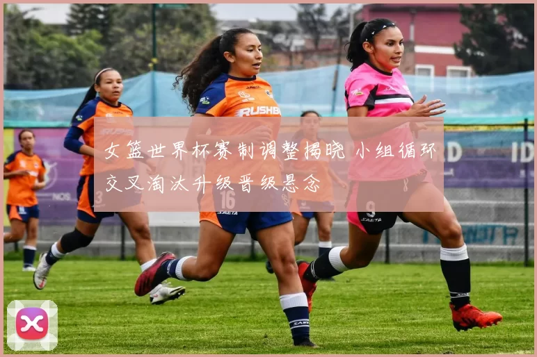 女篮世界杯赛制调整揭晓 小组循环交叉淘汰升级晋级悬念