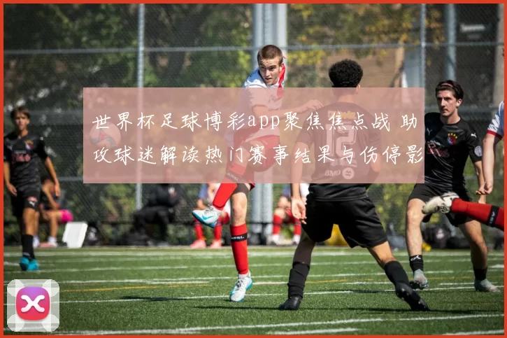 世界杯足球博彩app聚焦焦点战 助攻球迷解读热门赛事结果与伤停影响