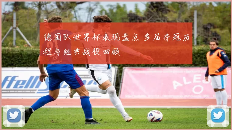 德国队世界杯表现盘点 多届夺冠历程与经典战役回顾