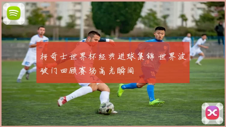 柯奇士世界杯经典进球集锦 世界波破门回顾赛场高光瞬间