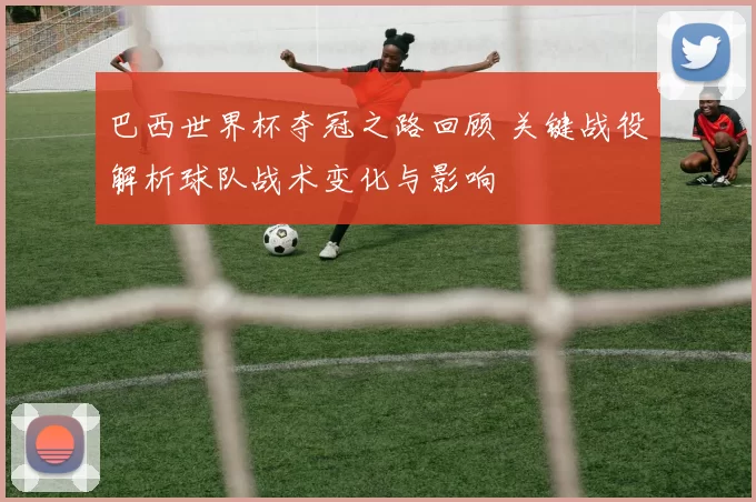 巴西世界杯夺冠之路回顾 关键战役解析球队战术变化与影响