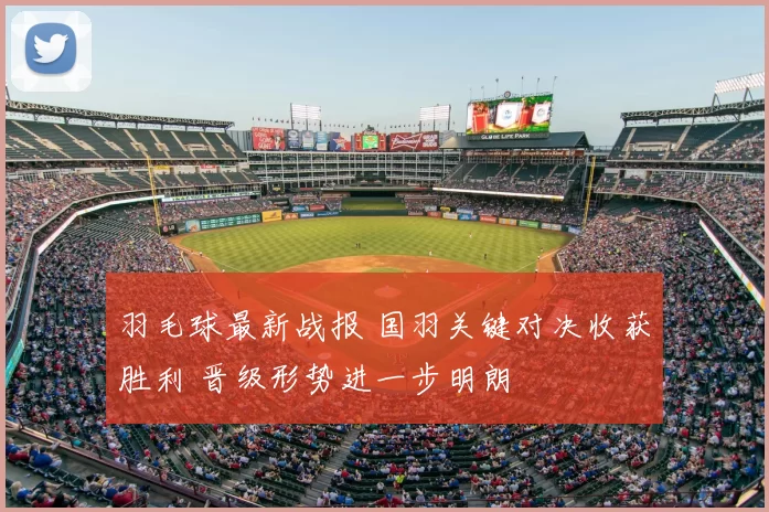 羽毛球最新战报 国羽关键对决收获胜利 晋级形势进一步明朗