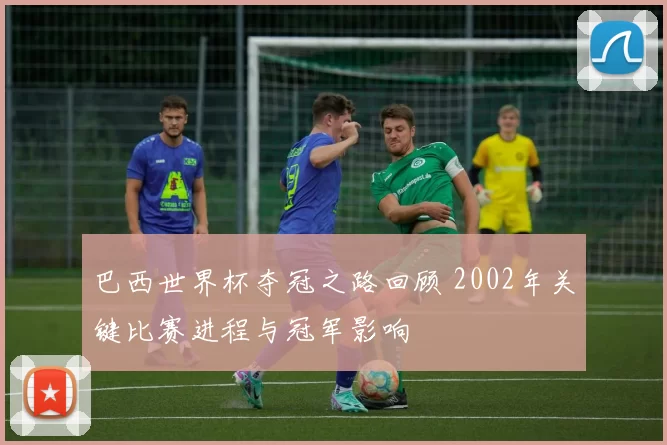 巴西世界杯夺冠之路回顾 2002年关键比赛进程与冠军影响